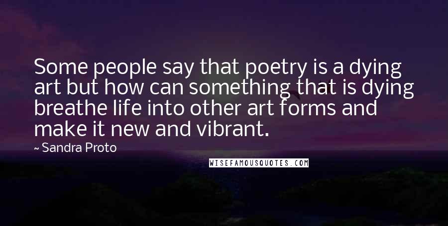 Sandra Proto Quotes: Some people say that poetry is a dying art but how can something that is dying breathe life into other art forms and make it new and vibrant.