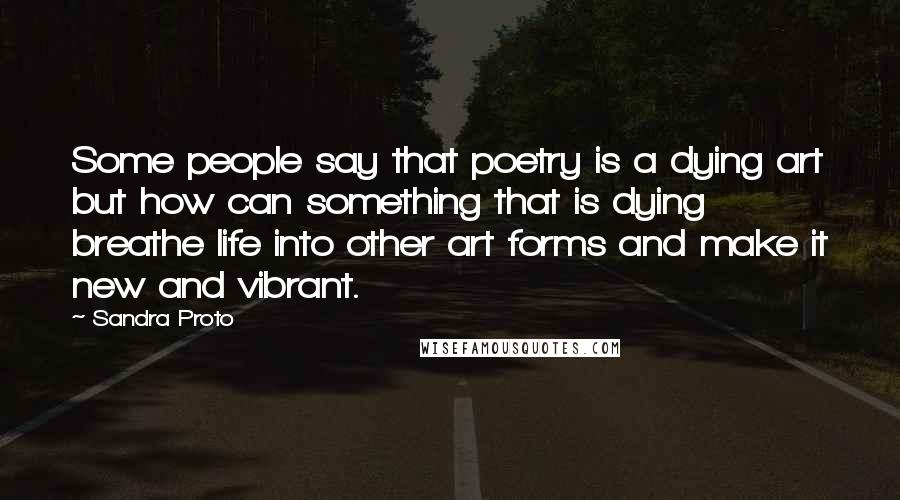 Sandra Proto Quotes: Some people say that poetry is a dying art but how can something that is dying breathe life into other art forms and make it new and vibrant.