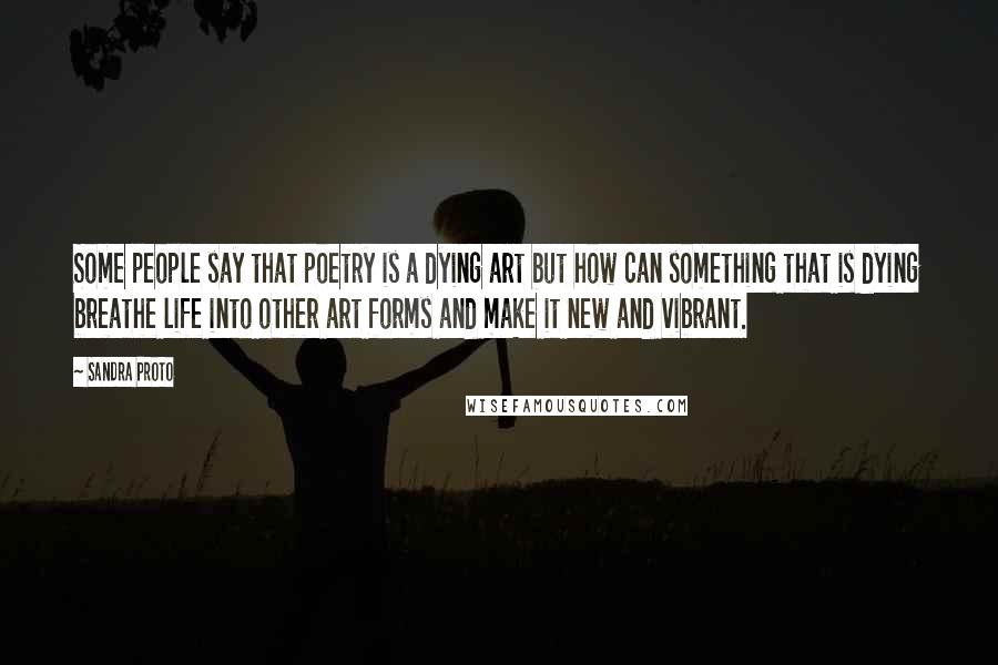 Sandra Proto Quotes: Some people say that poetry is a dying art but how can something that is dying breathe life into other art forms and make it new and vibrant.