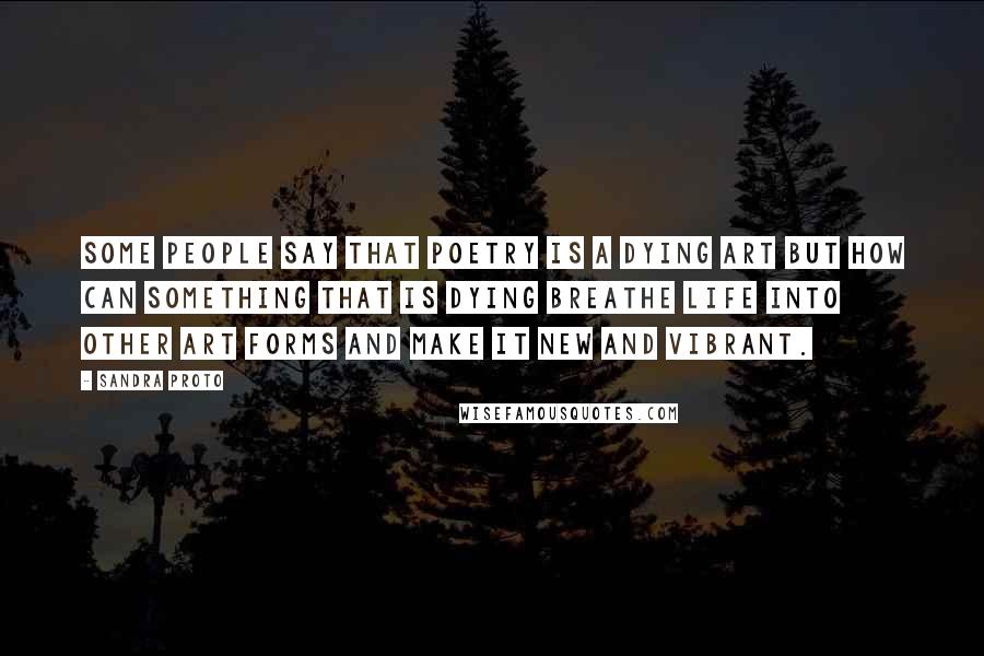 Sandra Proto Quotes: Some people say that poetry is a dying art but how can something that is dying breathe life into other art forms and make it new and vibrant.