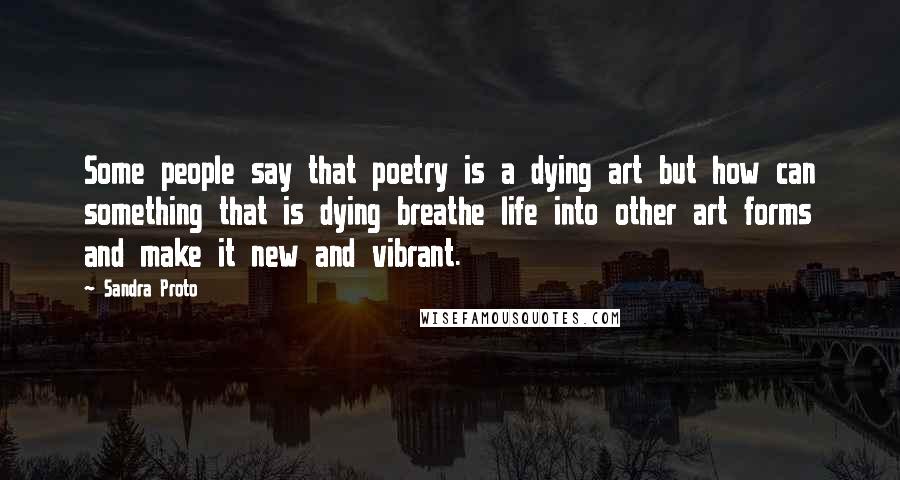 Sandra Proto Quotes: Some people say that poetry is a dying art but how can something that is dying breathe life into other art forms and make it new and vibrant.