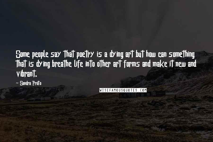 Sandra Proto Quotes: Some people say that poetry is a dying art but how can something that is dying breathe life into other art forms and make it new and vibrant.