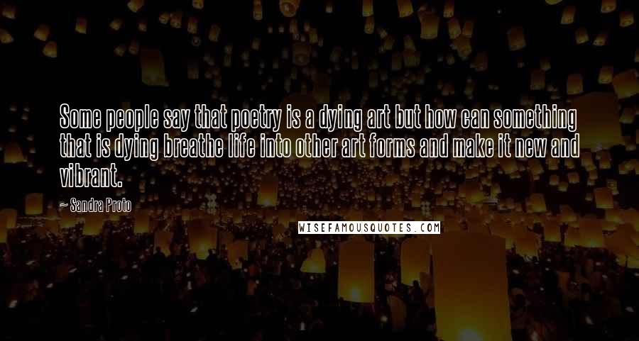 Sandra Proto Quotes: Some people say that poetry is a dying art but how can something that is dying breathe life into other art forms and make it new and vibrant.