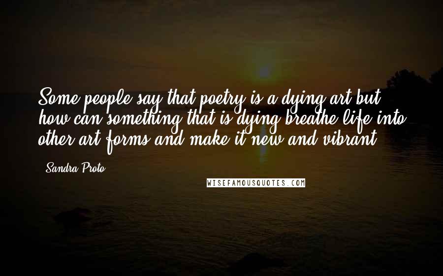 Sandra Proto Quotes: Some people say that poetry is a dying art but how can something that is dying breathe life into other art forms and make it new and vibrant.