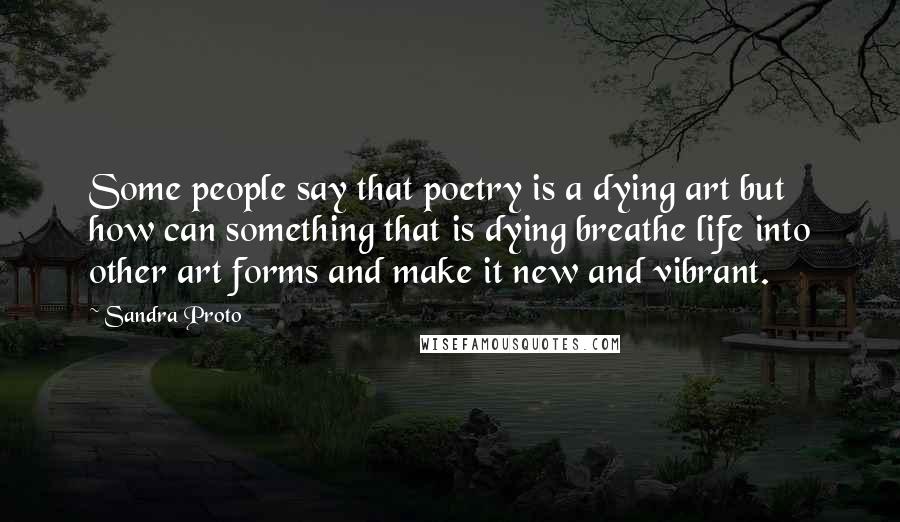 Sandra Proto Quotes: Some people say that poetry is a dying art but how can something that is dying breathe life into other art forms and make it new and vibrant.