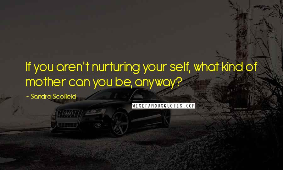 Sandra Scofield Quotes: If you aren't nurturing your self, what kind of mother can you be, anyway?