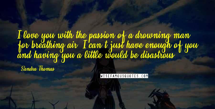 Sandra Thomas Quotes: I love you with the passion of a drowning man for breathing air. I can't just have enough of you and having you a little would be disastrous.