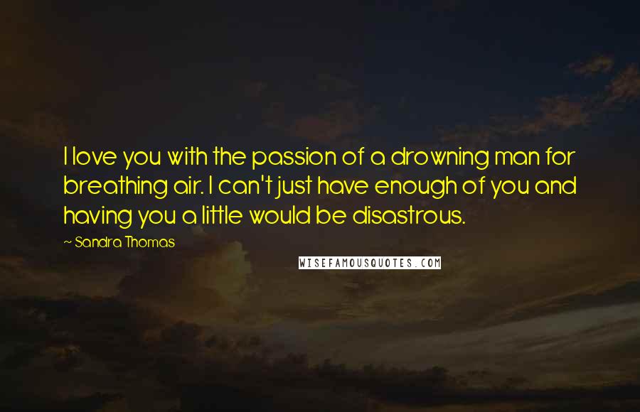 Sandra Thomas Quotes: I love you with the passion of a drowning man for breathing air. I can't just have enough of you and having you a little would be disastrous.