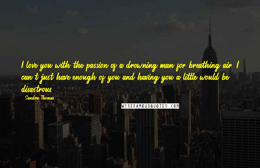 Sandra Thomas Quotes: I love you with the passion of a drowning man for breathing air. I can't just have enough of you and having you a little would be disastrous.