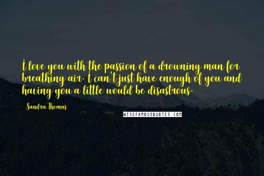 Sandra Thomas Quotes: I love you with the passion of a drowning man for breathing air. I can't just have enough of you and having you a little would be disastrous.