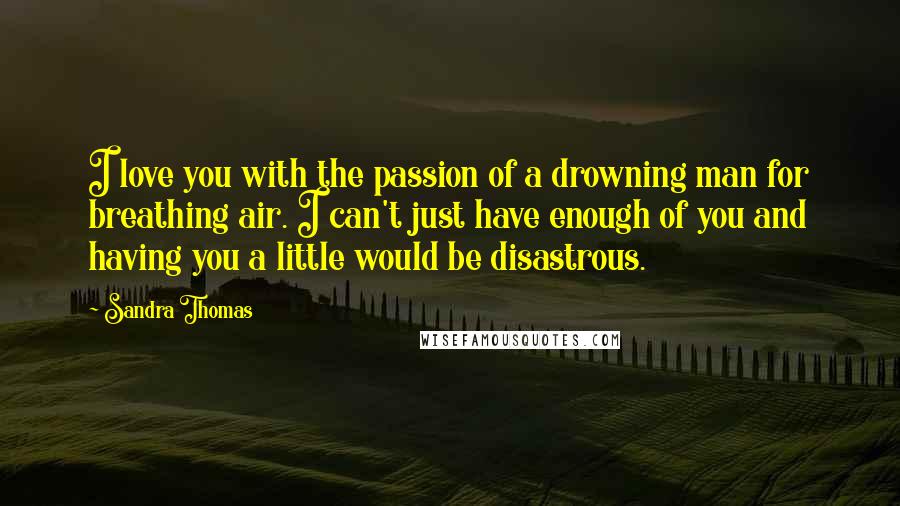 Sandra Thomas Quotes: I love you with the passion of a drowning man for breathing air. I can't just have enough of you and having you a little would be disastrous.