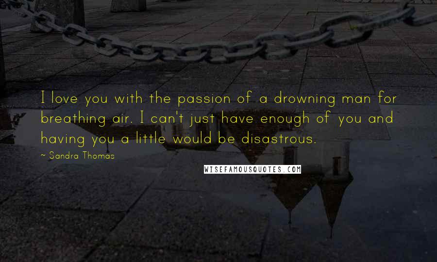 Sandra Thomas Quotes: I love you with the passion of a drowning man for breathing air. I can't just have enough of you and having you a little would be disastrous.