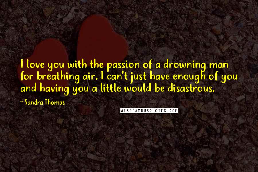 Sandra Thomas Quotes: I love you with the passion of a drowning man for breathing air. I can't just have enough of you and having you a little would be disastrous.