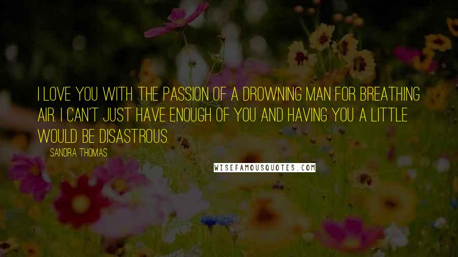 Sandra Thomas Quotes: I love you with the passion of a drowning man for breathing air. I can't just have enough of you and having you a little would be disastrous.