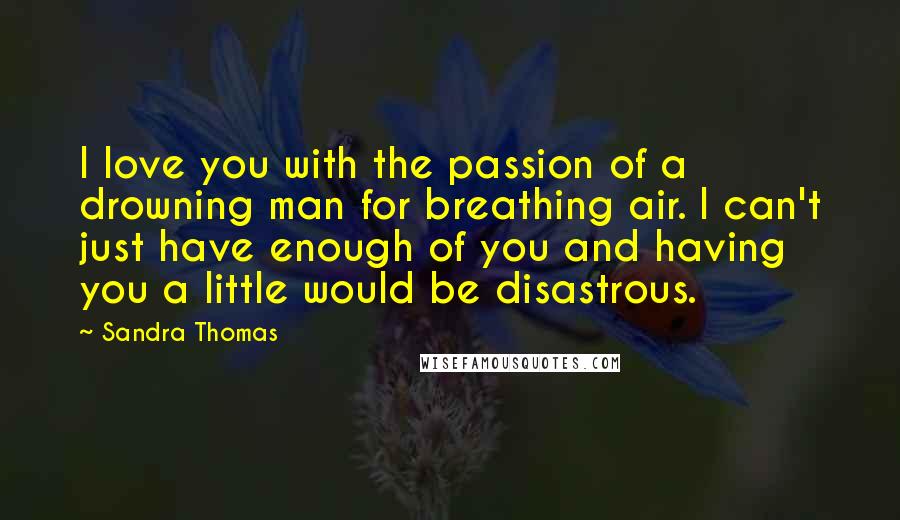 Sandra Thomas Quotes: I love you with the passion of a drowning man for breathing air. I can't just have enough of you and having you a little would be disastrous.