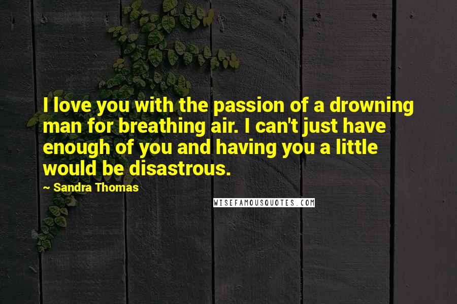 Sandra Thomas Quotes: I love you with the passion of a drowning man for breathing air. I can't just have enough of you and having you a little would be disastrous.