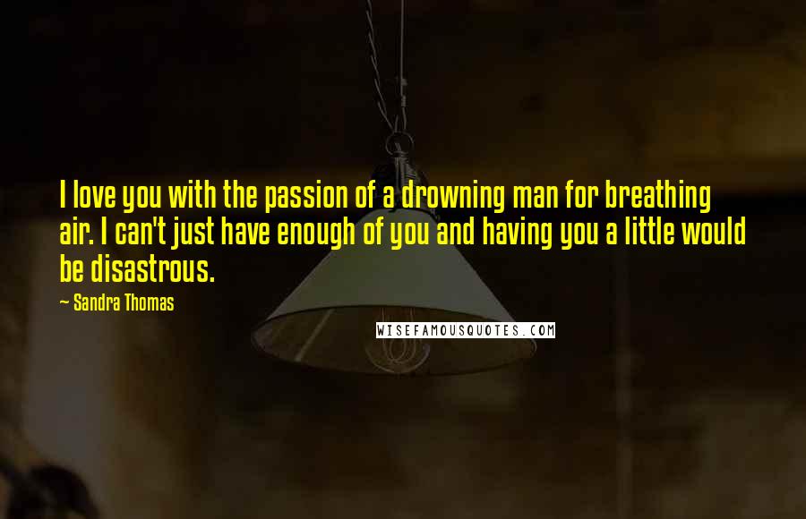 Sandra Thomas Quotes: I love you with the passion of a drowning man for breathing air. I can't just have enough of you and having you a little would be disastrous.