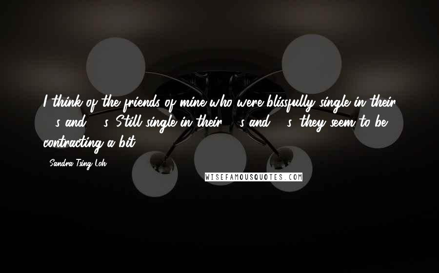 Sandra Tsing Loh Quotes: I think of the friends of mine who were blissfully single in their 20s and 30s. Still single in their 40s and 50s, they seem to be contracting a bit.