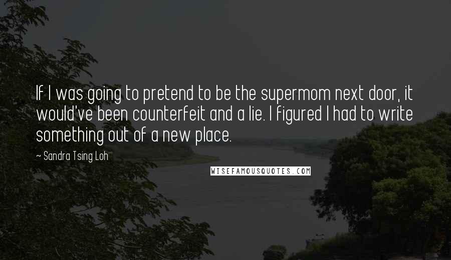 Sandra Tsing Loh Quotes: If I was going to pretend to be the supermom next door, it would've been counterfeit and a lie. I figured I had to write something out of a new place.