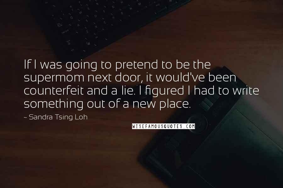 Sandra Tsing Loh Quotes: If I was going to pretend to be the supermom next door, it would've been counterfeit and a lie. I figured I had to write something out of a new place.