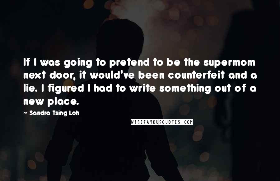 Sandra Tsing Loh Quotes: If I was going to pretend to be the supermom next door, it would've been counterfeit and a lie. I figured I had to write something out of a new place.