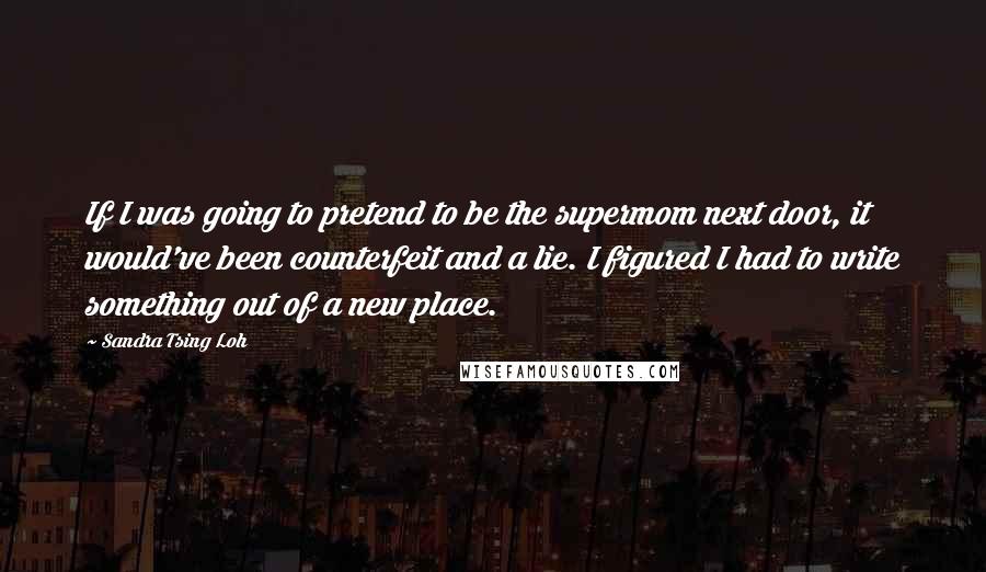 Sandra Tsing Loh Quotes: If I was going to pretend to be the supermom next door, it would've been counterfeit and a lie. I figured I had to write something out of a new place.