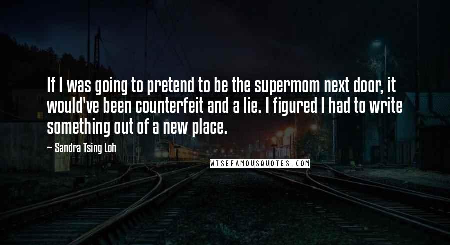 Sandra Tsing Loh Quotes: If I was going to pretend to be the supermom next door, it would've been counterfeit and a lie. I figured I had to write something out of a new place.