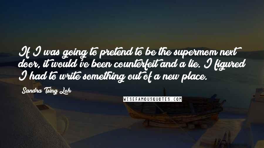 Sandra Tsing Loh Quotes: If I was going to pretend to be the supermom next door, it would've been counterfeit and a lie. I figured I had to write something out of a new place.