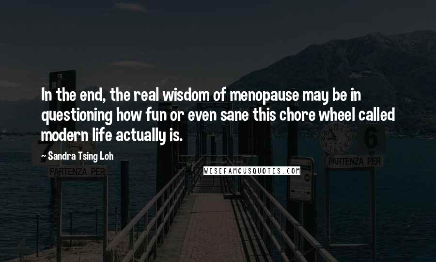 Sandra Tsing Loh Quotes: In the end, the real wisdom of menopause may be in questioning how fun or even sane this chore wheel called modern life actually is.