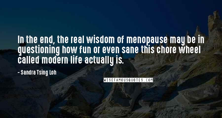 Sandra Tsing Loh Quotes: In the end, the real wisdom of menopause may be in questioning how fun or even sane this chore wheel called modern life actually is.