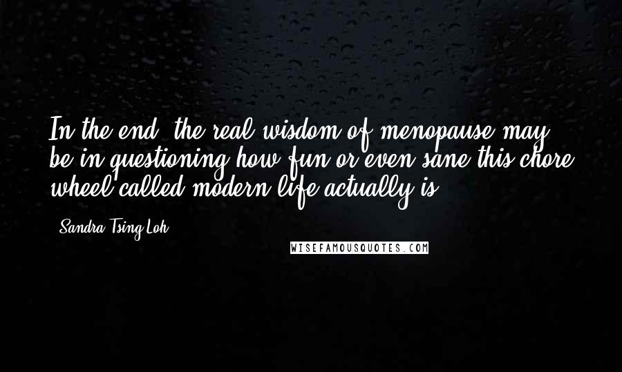 Sandra Tsing Loh Quotes: In the end, the real wisdom of menopause may be in questioning how fun or even sane this chore wheel called modern life actually is.