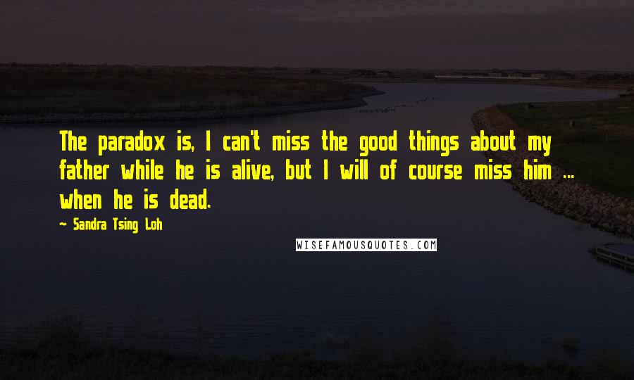Sandra Tsing Loh Quotes: The paradox is, I can't miss the good things about my father while he is alive, but I will of course miss him ... when he is dead.