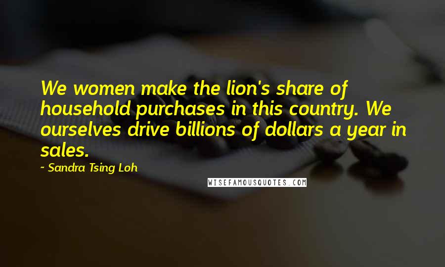 Sandra Tsing Loh Quotes: We women make the lion's share of household purchases in this country. We ourselves drive billions of dollars a year in sales.