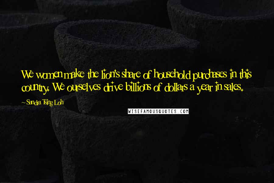Sandra Tsing Loh Quotes: We women make the lion's share of household purchases in this country. We ourselves drive billions of dollars a year in sales.