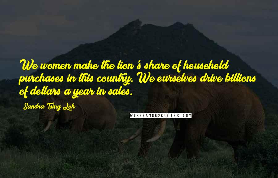 Sandra Tsing Loh Quotes: We women make the lion's share of household purchases in this country. We ourselves drive billions of dollars a year in sales.