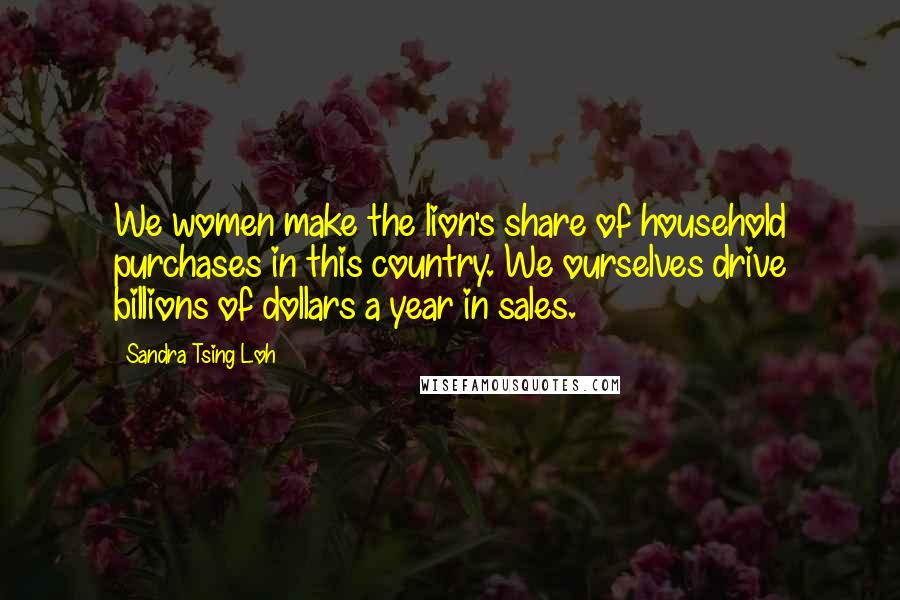 Sandra Tsing Loh Quotes: We women make the lion's share of household purchases in this country. We ourselves drive billions of dollars a year in sales.