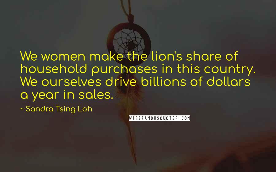 Sandra Tsing Loh Quotes: We women make the lion's share of household purchases in this country. We ourselves drive billions of dollars a year in sales.