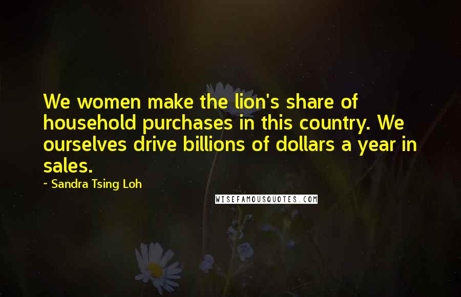 Sandra Tsing Loh Quotes: We women make the lion's share of household purchases in this country. We ourselves drive billions of dollars a year in sales.