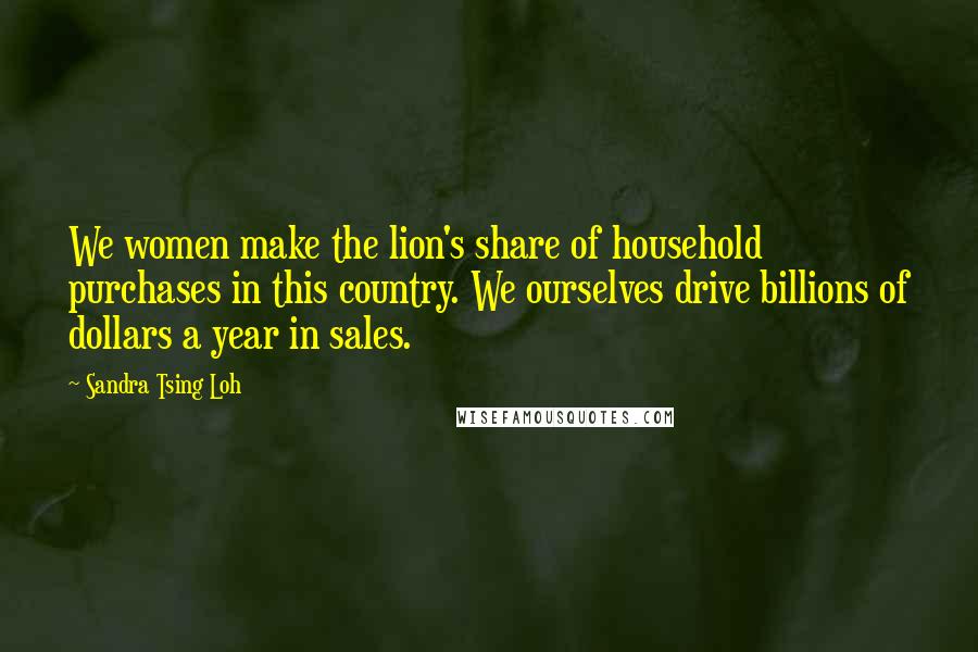 Sandra Tsing Loh Quotes: We women make the lion's share of household purchases in this country. We ourselves drive billions of dollars a year in sales.