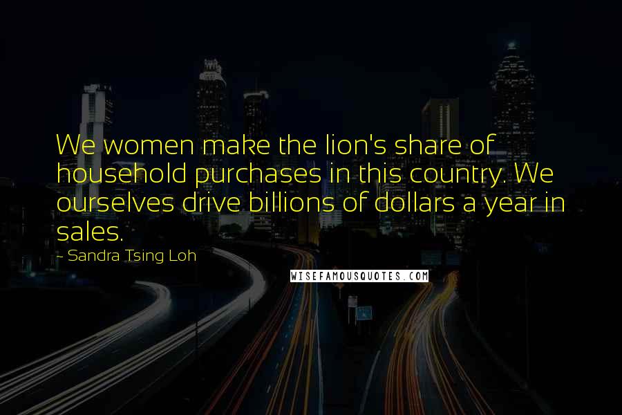 Sandra Tsing Loh Quotes: We women make the lion's share of household purchases in this country. We ourselves drive billions of dollars a year in sales.