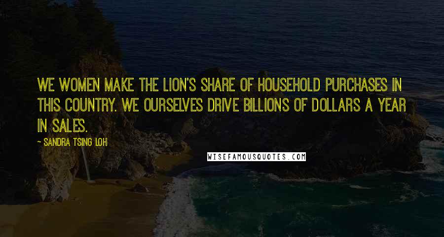 Sandra Tsing Loh Quotes: We women make the lion's share of household purchases in this country. We ourselves drive billions of dollars a year in sales.