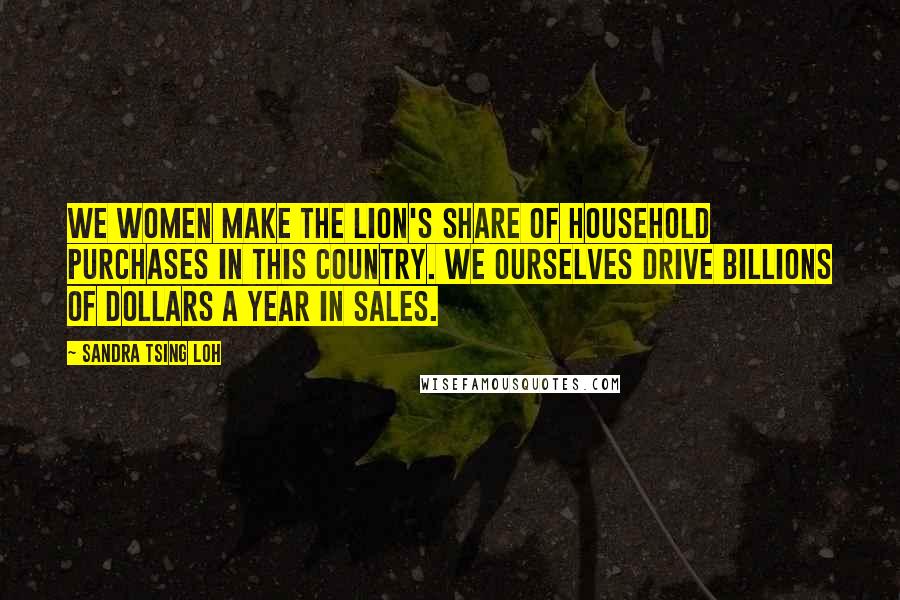 Sandra Tsing Loh Quotes: We women make the lion's share of household purchases in this country. We ourselves drive billions of dollars a year in sales.