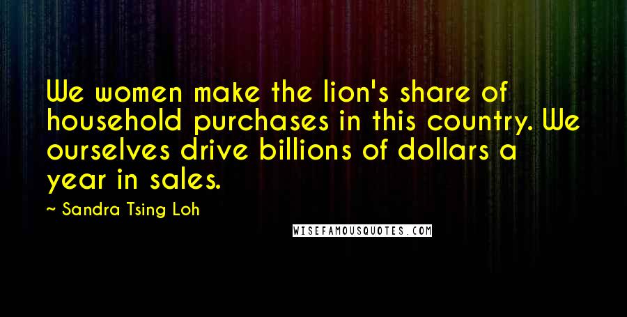 Sandra Tsing Loh Quotes: We women make the lion's share of household purchases in this country. We ourselves drive billions of dollars a year in sales.