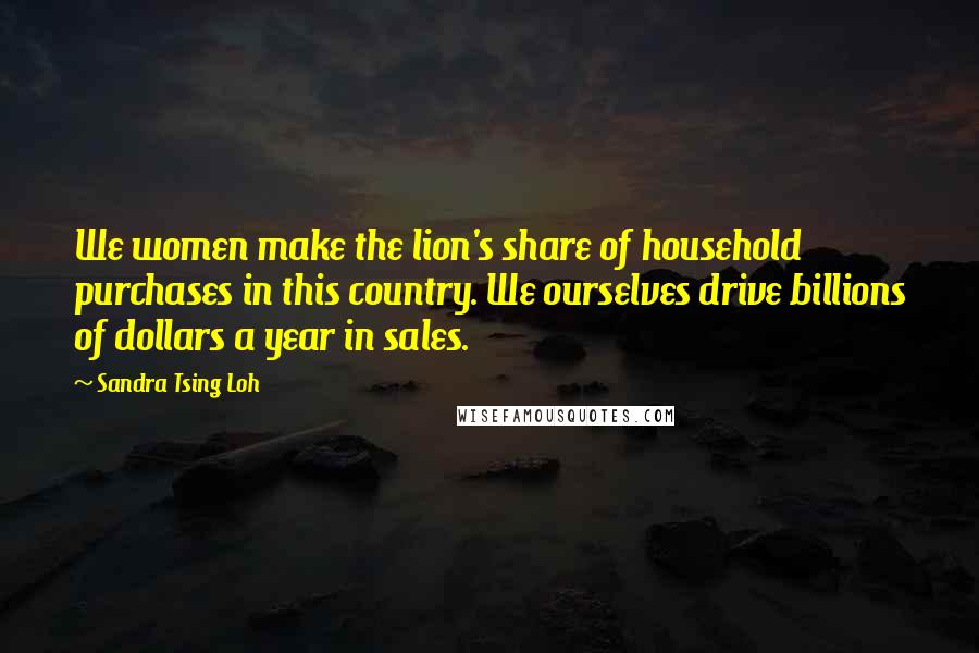 Sandra Tsing Loh Quotes: We women make the lion's share of household purchases in this country. We ourselves drive billions of dollars a year in sales.