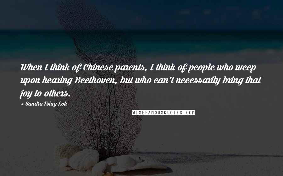 Sandra Tsing Loh Quotes: When I think of Chinese parents, I think of people who weep upon hearing Beethoven, but who can't necessarily bring that joy to others.