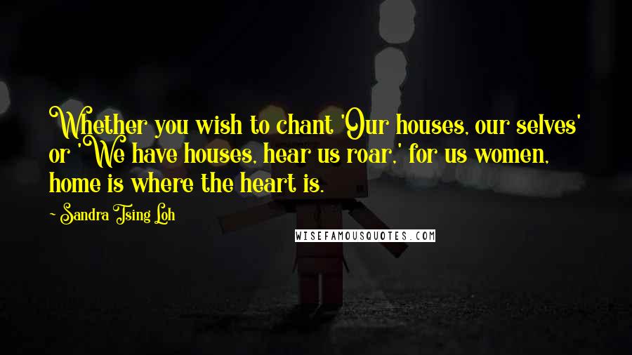 Sandra Tsing Loh Quotes: Whether you wish to chant 'Our houses, our selves' or 'We have houses, hear us roar,' for us women, home is where the heart is.