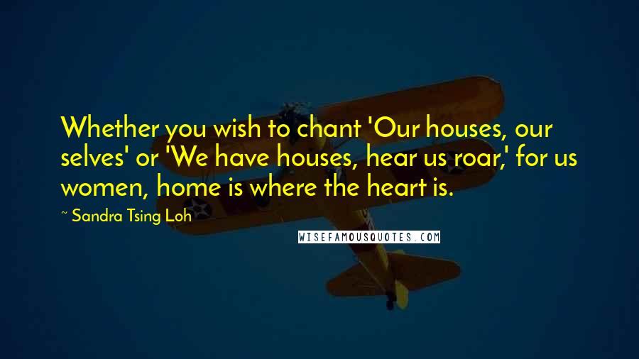 Sandra Tsing Loh Quotes: Whether you wish to chant 'Our houses, our selves' or 'We have houses, hear us roar,' for us women, home is where the heart is.