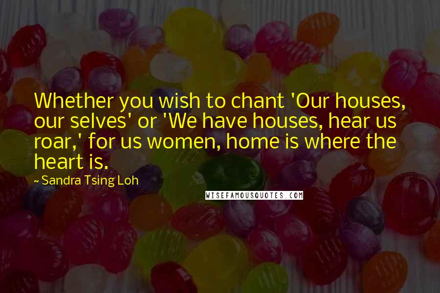 Sandra Tsing Loh Quotes: Whether you wish to chant 'Our houses, our selves' or 'We have houses, hear us roar,' for us women, home is where the heart is.