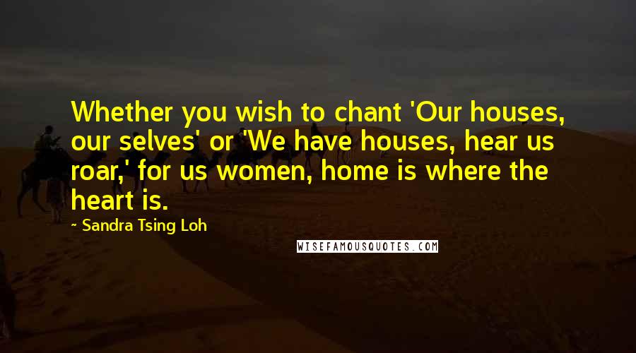 Sandra Tsing Loh Quotes: Whether you wish to chant 'Our houses, our selves' or 'We have houses, hear us roar,' for us women, home is where the heart is.