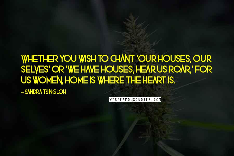 Sandra Tsing Loh Quotes: Whether you wish to chant 'Our houses, our selves' or 'We have houses, hear us roar,' for us women, home is where the heart is.